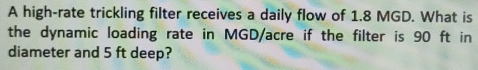 A high-rate trickling filter receives a daily flow of 1.8 MGD. What is 
the dynamic loading rate in MGD/acre if the filter is 90 ft in 
diameter and 5 ft deep?