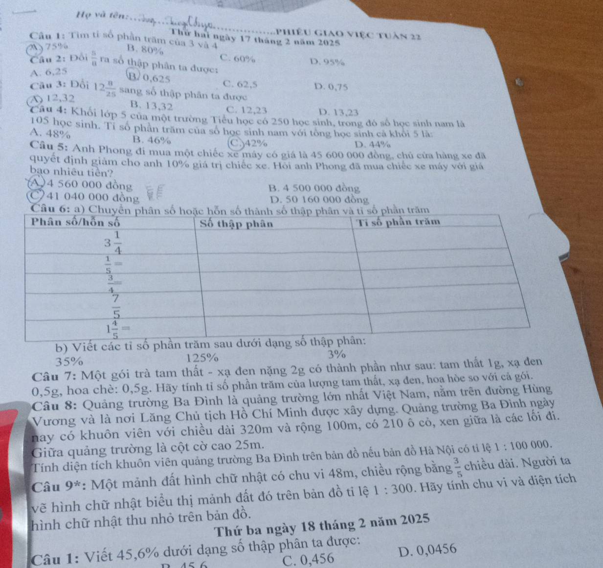 Họ và tên:.
phiêu giao việc tuàn 22
Thứ hai ngày 17 tháng 2 năm 2025
Câu 1: Tìm tỉ số phần trăm của 3 và 4
M) 75%
B. 80% C. 60%
D. 95%
Câu 2: Đồi  5/8  ra số thập phân ta được:
A. 6,25
B/ 0,625
Cầu 3: Đổi C. 62,5 D. 0,75
(A) 12,32 12 8/25  sang số thập phân ta được
B. 13,32 C. 12,23 D. 13,23
Câu 4: Khối lớp 5 của một trường Tiểu học có 250 học sinh, trong đó số học sinh nam là
105 học sinh. Tỉ số phân trăm của số học sinh nam với tổng học sinh cả khỏi 5 là
A. 48%
B. 46% C)42% D. 44%
Câu 5: Anh Phong đi mua một chiếc xe máy có giá là 45 600 000 đồng, chủ cửa hàng xe đã
quyết định giảm cho anh 10% giá trị chiếc xe. Hoi anh Phong đã mua chiếc xe máy với giá
bao nhiêu tiền?
A)4 560 000 đồng B. 4 500 000 đồng
C41 040 000 đồng D. 50 160 000 đồng
Câ
b) Viết các tỉ số phầ
35% 125% 3%
Câu 7: Một gói trà tam thất - xạ đen nặng 2g có thành phần như sau: tam thất 1g, xạ đen
0,5g, hoa chè: 0,5g. Hãy tính tỉ số phần trăm của lượng tam thất, xạ đen, hoa hòe so với cả gói.
Câu 8: Quảng trường Ba Đình là quảng trường lớn nhất Việt Nam, nằm trên đường Hùng
Vương và là nơi Lăng Chủ tịch Hồ Chí Minh được xây dựng. Quảng trường Ba Đình ngày
nay có khuôn viên với chiều dài 320m và rộng 100m, có 210 ô cỏ, xen giữa là các lối đi.
Giữa quảng trường là cột cờ cao 25m.
Tính diện tích khuôn viên quảng trường Ba Đình trên bản đồ nếu bản đồ Hà Nội có tỉ lệ 1:100000
Câu 9*: *: Một mảnh đất hình chữ nhật có chu vi 48m, chiều rộng bằng  3/5  chiều dài. Người ta
vẽ hình chữ nhật biểu thị mảnh đất đó trên bản đồ tỉ lệ 1:300.  Hãy tính chu vi và diện tích
hình chữ nhật thu nhỏ trên bản đồ.
Thứ ba ngày 18 tháng 2 năm 2025
Câu 1: Viết 45,6% dưới dạng số thập phân ta được:
C. 0,456 D. 0,0456