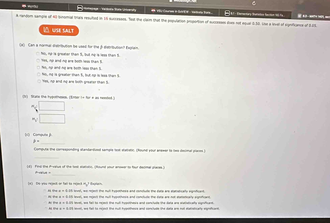 MyVSU Homepage - Valdosta State University * VSU Courses in GoVIEW - Valdosta State... 9,1 - Elementary Statistics Section 1iG Fa...
W 8.3 - MATH 1401, sec
A random sample of 40 binomial trials resulted in 16 successes. Test the claim that the population proportion of successes does not equal 0.50. Use a level of significance of 0.05.
△USE SALT
(a) Can a normal distribution be used for the p distribution? Explain.
No, np is greater than 5, but nq is less than 5.
Yes, np and nq are both less than 5.
No, np and nq are both less than 5.
No, nq is greater than 5, but np is less than 5.
Yes, np and nq are both greater than 5.
(b) State the hypotheses. (Enter l=for as needed.)
H_c : □ 
H_1 : □ 
(c) Compute
hat p= _
Compute the corresponding standardized sample test statistic. (Round your answer to two decimal places.)
_
(d) Find the P -value of the test statistic. (Round your answer to four decimal places.)
_
P-value =
(e) Do you reject or fail to reject H_0? Explain.
At the alpha =0.05 level, we reject the null hypothesis and conclude the data are statistically significant.
At the alpha =0.05 level, we reject the null hypothesis and conclude the data are not statistically significant.
At the alpha =0.05 level, we fail to reject the null hypothesis and conclude the data are statistically significant.
At the alpha =0.05level , we fail to reject the null hypothesis and conclude the data are not statistically significant.