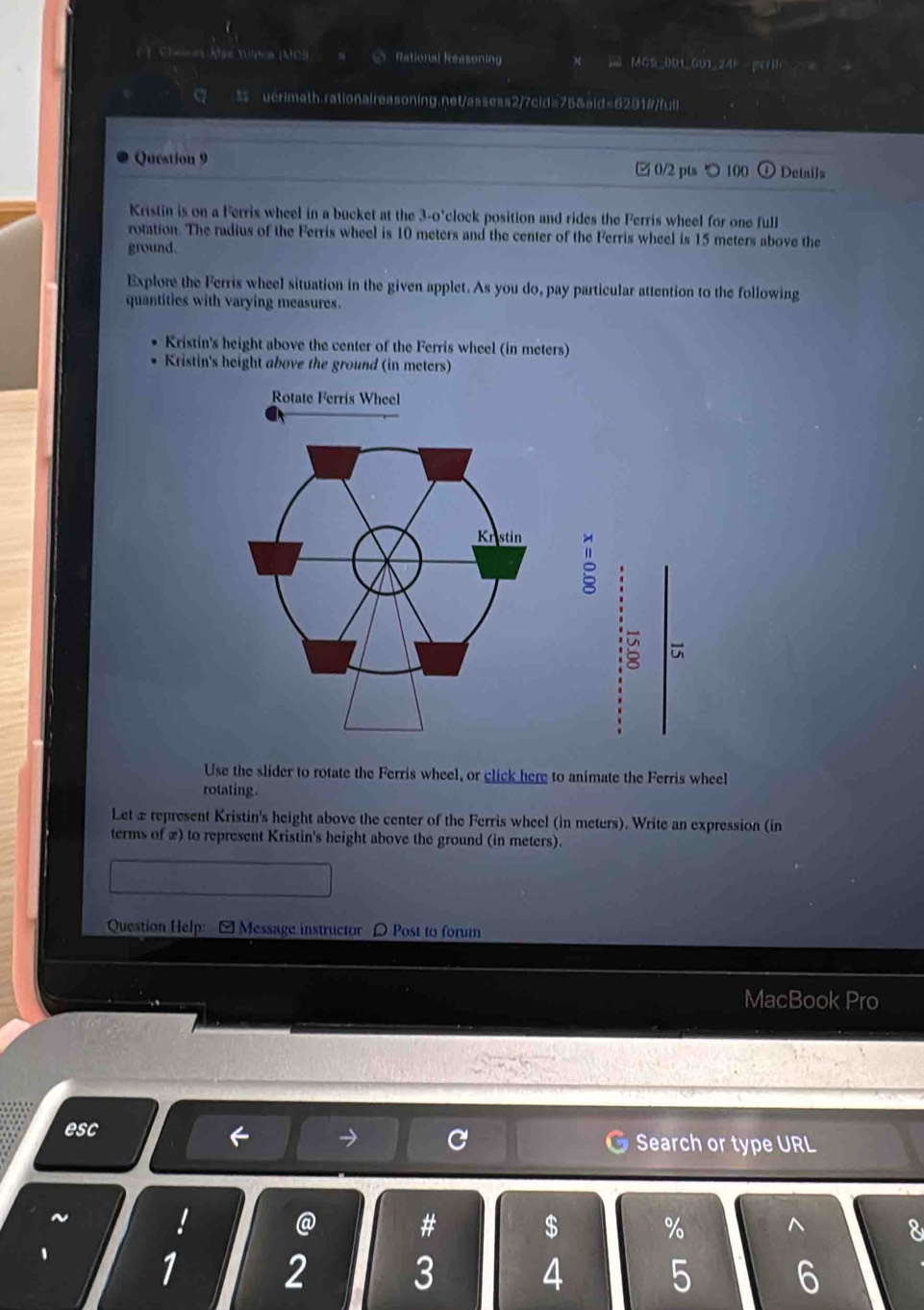 Chenet Mas Mipce (MCB s 6 Rational Reasoning MGS_001_001_24P - |NHC = 
a s uerimath.rationaireasoning.net/assess2/7cid=75&aid=6201#/fuil 
Question 9 
0/2 pts つ100 Detai]s 
Kristin is on a Ferris wheel in a bucket at the 3-o'clock position and rides the Ferris wheel for one full 
rotation. The radius of the Ferris wheel is 10 meters and the center of the Ferris wheel is 15 meters above the 
ground. 
Explore the Ferris wheel situation in the given applet. As you do, pay particular attention to the following 
quantities with varying measures. 
Kristin's height above the center of the Ferris wheel (in meters) 
Kristin's height above the ground (in meters) 
Rotate Ferris Wheel 
。 
Use the slider to rotate the Ferris wheel, or click here to animate the Ferris wheel 
rotating. 
Let æ represent Kristin's height above the center of the Ferris wheel (in meters). Write an expression (in 
terms of x) to represent Kristin's height above the ground (in meters). 
Question Help: -Message instructor 〇 Post to forum 
MacBook Pro 
→ 
esc Search or type URL 
~ ! @ # $ % ^ 8 
1
1 2 3 4 5 6