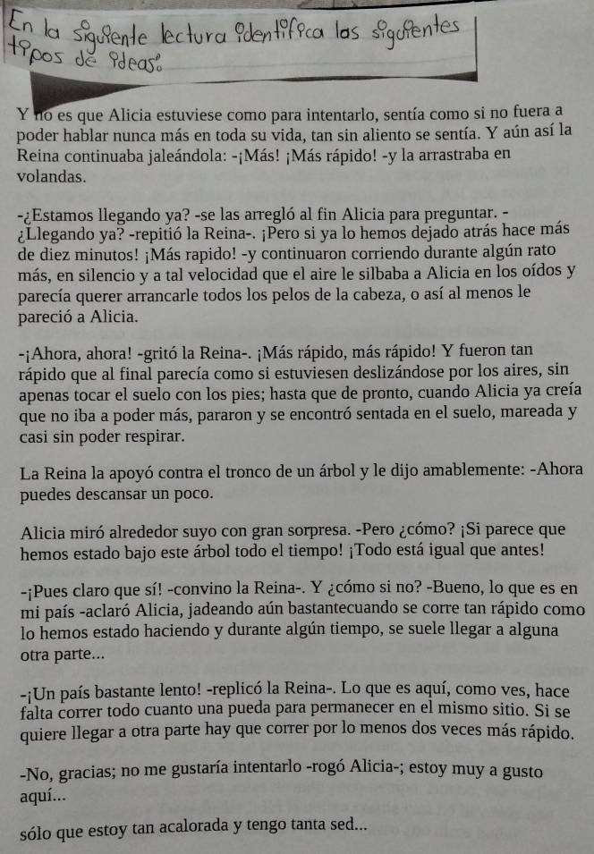 no es que Alicia estuviese como para intentarlo, sentía como si no fuera a
poder hablar nunca más en toda su vida, tan sin aliento se sentía. Y aún así la
Reina continuaba jaleándola: -¡Más! ¡Más rápido! -y la arrastraba en
volandas.
-¿Estamos llegando ya? -se las arregló al fin Alicia para preguntar. -
¿Llegando ya? -repitió la Reina-. ¡Pero si ya lo hemos dejado atrás hace más
de diez minutos! ¡Más rapido! -y continuaron corriendo durante algún rato
más, en silencio y a tal velocidad que el aire le silbaba a Alicia en los oídos y
parecía querer arrancarle todos los pelos de la cabeza, o así al menos le
pareció a Alicia.
-¡Ahora, ahora! -gritó la Reina-. ¡Más rápido, más rápido! Y fueron tan
rápido que al final parecía como si estuviesen deslizándose por los aires, sin
apenas tocar el suelo con los pies; hasta que de pronto, cuando Alicia ya creía
que no iba a poder más, pararon y se encontró sentada en el suelo, mareada y
casi sin poder respirar.
La Reina la apoyó contra el tronco de un árbol y le dijo amablemente: -Ahora
puedes descansar un poco.
Alicia miró alrededor suyo con gran sorpresa. -Pero ¿cómo? ¡Si parece que
hemos estado bajo este árbol todo el tiempo! ¡Todo está igual que antes!
-¡Pues claro que sí! -convino la Reina-. Y ¿cómo si no? -Bueno, lo que es en
mi país -aclaró Alicia, jadeando aún bastantecuando se corre tan rápido como
lo hemos estado haciendo y durante algún tiempo, se suele llegar a alguna
otra parte...
-¡Un país bastante lento! -replicó la Reina-. Lo que es aquí, como ves, hace
falta correr todo cuanto una pueda para permanecer en el mismo sitio. Si se
quiere llegar a otra parte hay que correr por lo menos dos veces más rápido.
-No, gracias; no me gustaría intentarlo -rogó Alicia-; estoy muy a gusto
aquí...
sólo que estoy tan acalorada y tengo tanta sed...