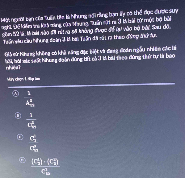 Một người bạn của Tuấn tên là Nhung nói rằng bạn ấy có thể đọc được suy
nghĩ. Để kiểm tra khả năng của Nhung, Tuấn rút ra 3 lá bài từ một bộ bài
gồm 52 lá, lá bài nào đã rút ra sẽ không được để lại vào bộ bài. Sau đó,
Tuấn yêu cầu Nhung đoán 3 lá bài Tuấn đã rút ra theo đúng thứ tự.
Giả sử Nhung không có khả năng đặc biệt và đang đoán ngẫu nhiên các lá
bài, hỏi xác suất Nhung đoán đúng tất cả 3 lá bài theo đúng thứ tự là bao
nhiêu?
Hãy chọn 1 đáp án:
frac 1(A_52)^3
B frac 1(C_52)^3
c frac (C_3)^1(C_52)^3
D frac ((C_5)^1)· (C_5^(2))(C_52)^3