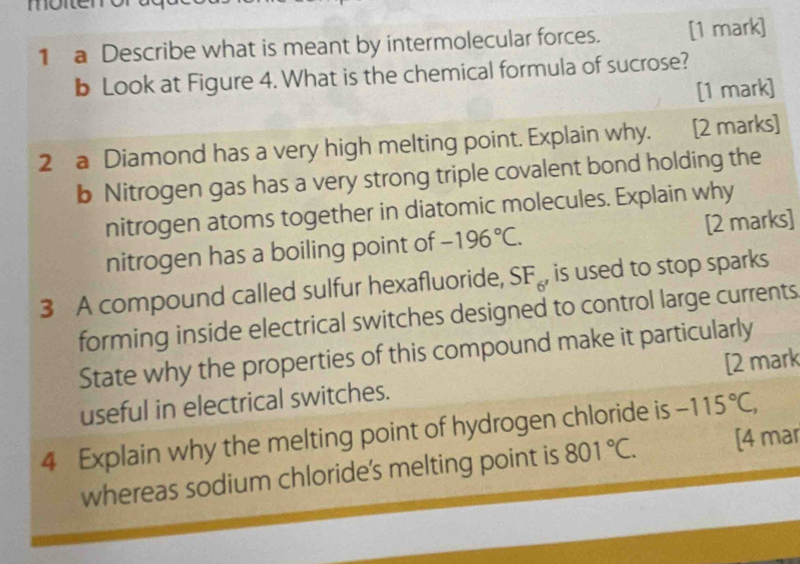 moneme 
1 a Describe what is meant by intermolecular forces. [1 mark] 
b Look at Figure 4. What is the chemical formula of sucrose? 
[1 mark] 
2 a Diamond has a very high melting point. Explain why. [2 marks] 
b Nitrogen gas has a very strong triple covalent bond holding the 
nitrogen atoms together in diatomic molecules. Explain why 
nitrogen has a boiling point of -196°C. [2 marks] 
3 A compound called sulfur hexafluoride, SF_6 , is used to stop sparks 
forming inside electrical switches designed to control large currents 
State why the properties of this compound make it particularly 
useful in electrical switches. [2 mark 
4 Explain why the melting point of hydrogen chloride is -115°C, 
whereas sodium chloride's melting point is 801°C. [4 mar