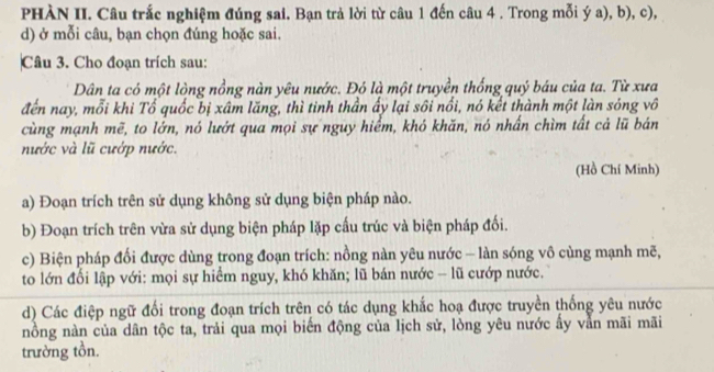 PHÀN II. Câu trắc nghiệm đúng sai. Bạn trả lời từ câu 1 đến câu 4 . Trong mỗi ý a), b), c), 
d) ở mỗi câu, bạn chọn đúng hoặc sai. 
Câu 3. Cho đoạn trích sau: 
Dân ta có một lòng nồng nàn yêu nước. Đó là một truyền thống quý báu của ta. Từ xưa 
đến nay, mỗi khi Tổ quốc bị xâm lăng, thì tinh thần ấy lại sôi nổi, nó kết thành một làn sóng vô 
cùng mạnh mẽ, to lớn, nó lướt qua mọi sự nguy hiểm, khó khăn, nó nhấn chìm tất cả lũ bán 
nước và lũ cướp nước. 
(Hồ Chí Minh) 
a) Đoạn trích trên sử dụng không sử dụng biện pháp nào. 
b) Đoạn trích trên vừa sử dụng biện pháp lặp cấu trúc và biện pháp đối. 
c) Biện pháp đối được dùng trong đoạn trích: nồng nàn yêu nước - làn sóng vô cùng mạnh mẽ, 
to lớn đối lập với: mọi sự hiểm nguy, khó khăn; lũ bán nước - lũ cướp nước. 
d) Các điệp ngữ đổi trong đoạn trích trên có tác dụng khắc hoạ được truyền thống yêu nước 
nồng nàn của dân tộc ta, trải qua mọi biển động của lịch sử, lòng yêu nước ây vằn mãi mãi 
trường tồn.