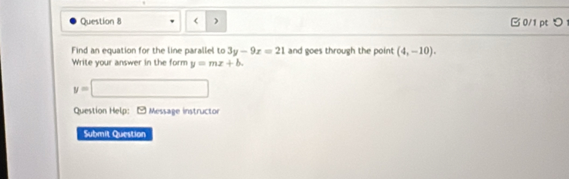 B0/1 pt つ 
) 
Find an equation for the line parallel to 3y-9x=21 and goes through the point (4,-10). 
Write your answer in the form y=mx+b.
y=□
□^(□) 
Question Help: - Message instructor 
Submit Question