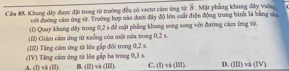 Khung dây được đặt trong từ trường đều có vectơ cảm ứng từ vector B Mặt phẳng khung dây vuông
với đường cảm ứng từ. Trường hợp nào dưới đây độ lớn suất điện động trung bình là bằng nư
(I) Quay khung dây trong 0,2 s để mặt phẳng khung song song với đường cảm ứng từ.
(II) Giảm cảm ứng từ xuống còn một nửa trong 0,2 s.
(III) Tăng cảm ứng từ lên gấp đôi trong 0,2 s.
(IV) Tăng cảm ứng từ lên gấp ba trong 0, 3 s.
A. (I) và (II). B. (II) và (III). C. (I) và (III). D. (III) và (IV).