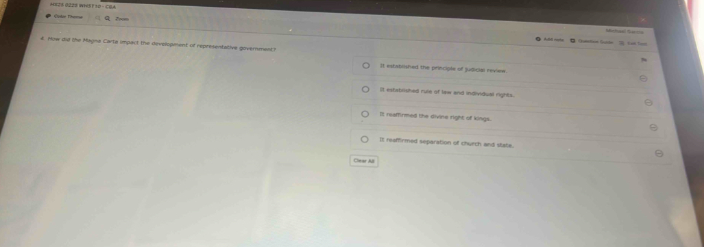HS25 0225 WHST10 - CBA
Color Theme Zoom
Michael Garcia
Add note 。 Question Gulde Exn Sest
4. How did the Magna Carta impact the development of representative government?
It established the principle of judicial review
It established rule of law and individual rights.
It reaffirmed the divine right of kings.
It reaffirmed separation of church and state.
Clear All