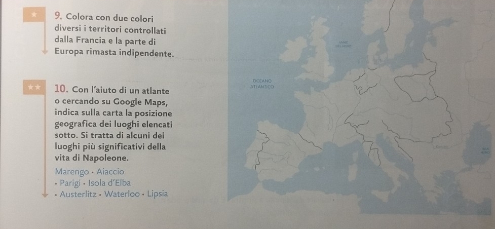 Colora con due colori
diversi i territori controllati
dalla Francia e la parte di
Europa rimasta indipendente.
** 10. Con l’aiuto di un atlante 
o cercando su Google Maps,
indica sulla carta la posizione
geografica dei luoghi elencati
sotto. Si tratta di alcuni dei
luoghi più significativi della
vita di Napoleone.
Marengo • Aiaccio
• Parigi • Isola d’Elba
• Austerlitz • Waterloo • Lipsia