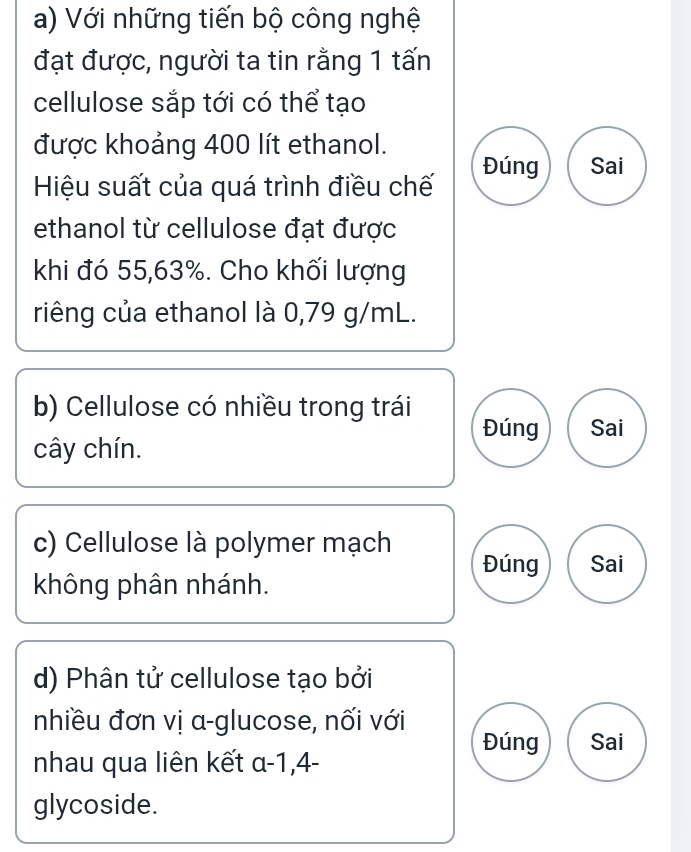 Với những tiến bộ công nghệ 
đạt được, người ta tin rằng 1 tấn 
cellulose sắp tới có thể tạo 
được khoảng 400 lít ethanol. 
Đúng Sai 
Hiệu suất của quá trình điều chế 
ethanol từ cellulose đạt được 
khi đó 55,63%. Cho khối lượng 
riêng của ethanol là 0,79 g/mL. 
b) Cellulose có nhiều trong trái 
Đúng Sai 
cây chín. 
c) Cellulose là polymer mạch Đúng Sai 
không phân nhánh. 
d) Phân tử cellulose tạo bởi 
nhiều đơn vị α -glucose, nối với 
Đúng Sai 
nhau qua liên kết a-1, 4 - 
glycoside.