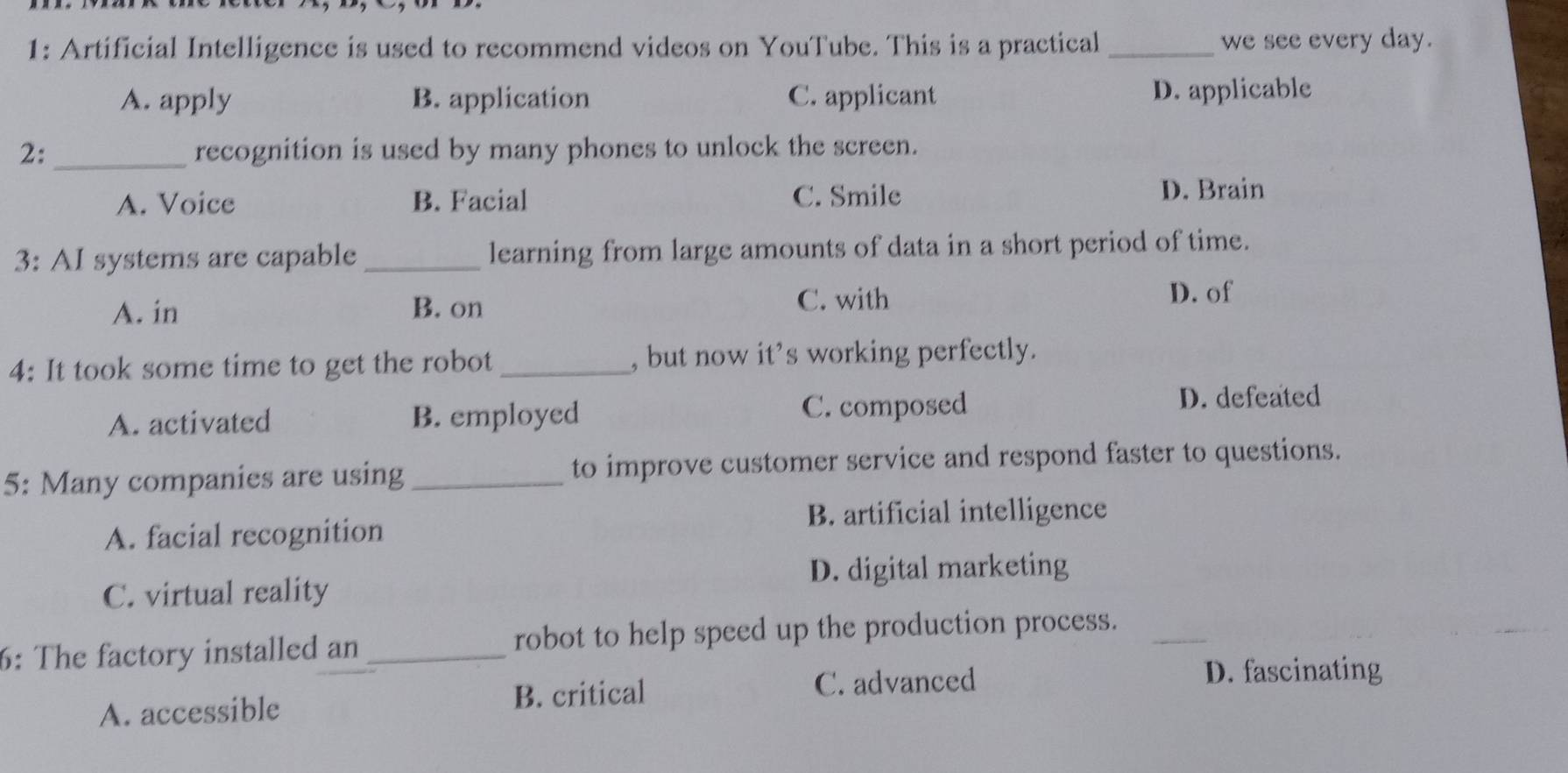 1: Artificial Intelligence is used to recommend videos on YouTube. This is a practical _we see every day.
A. apply B. application C. applicant D. applicable
2: _recognition is used by many phones to unlock the screen.
A. Voice B. Facial C. Smile D. Brain
3: AI systems are capable _learning from large amounts of data in a short period of time.
A. in B. on
C. with D. of
4: It took some time to get the robot _, but now it’s working perfectly.
A. activated B. employed C. composed D. defeated
5: Many companies are using_ to improve customer service and respond faster to questions.
B. artificial intelligence
A. facial recognition
D. digital marketing
C. virtual reality
6: The factory installed an _robot to help speed up the production process._
A. accessible B. critical
C. advanced D. fascinating