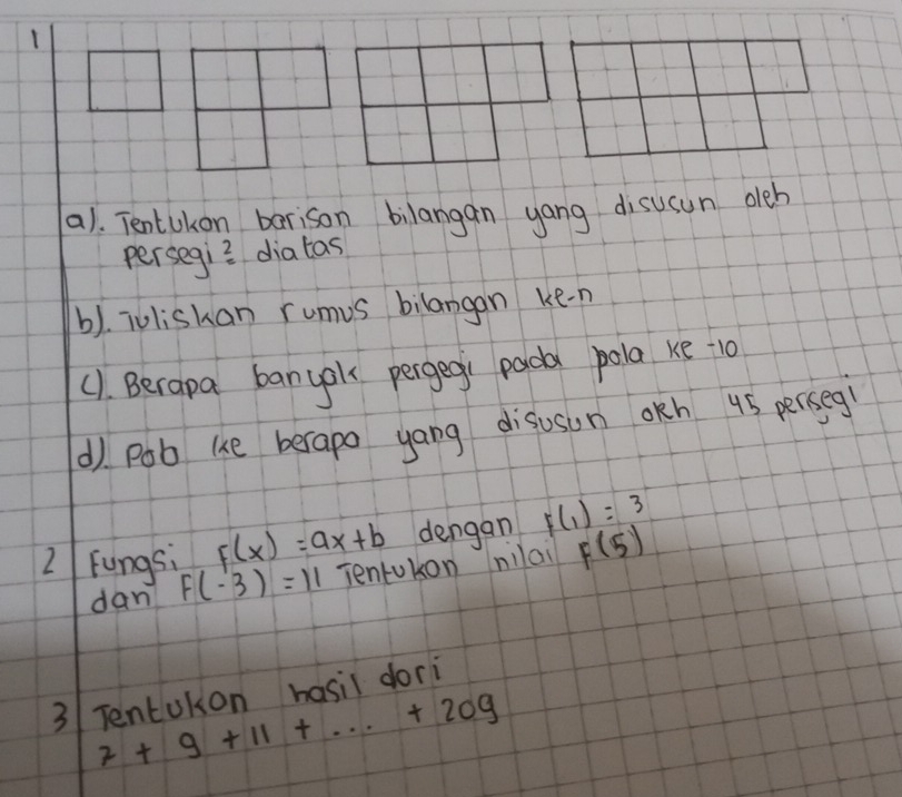 a1. Tentukon berison bilangan yang disusun oleb 
persegi? diatas 
b). ioliskan rumus bilangan ke-n 
(1. Berapa banyok pergegi pada pola ke 10
d) pob uke berapo yang disuson okh 45 perseg 
2 Fungs; F(x)=ax+b dengan F(1)=3
dan F(-3)=11 Tentokon nilai F(5)
3 Tentukon hasil dori
7+9+11+·s +209