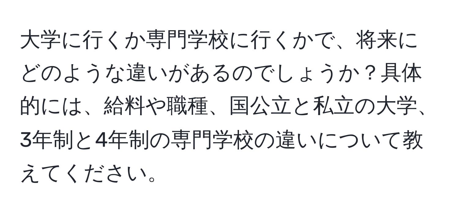 大学に行くか専門学校に行くかで、将来にどのような違いがあるのでしょうか？具体的には、給料や職種、国公立と私立の大学、3年制と4年制の専門学校の違いについて教えてください。