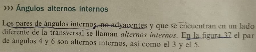 >>> Ángulos alternos internos 
Los pares de ángulos internos, no adyacentes y que se encuentran en un lado 
diferente de la transversal se llaman alternos internos. En la figura 37 el par 
de ángulos 4 y 6 son alternos internos, así como el 3 y el 5.