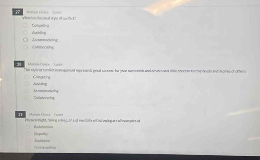 Multiple Ohélicn ' A peant
Which is the ideal style of conflict?
Competing
Perchtling,
Accommodating
Collaborating
20 Multiple Clasice 1 peant
This style of conflict management represents great concern for your own needs and desires and little concern for the needs and desires of others
Competing
Achchng
Accommodating
Collaborating
29 Muttiple Choice 1 point
Physical flight, falling asleep, or just mentally withdrawing are all examples of
Redefinition
Empathy
Avoldance
Gunnysacking