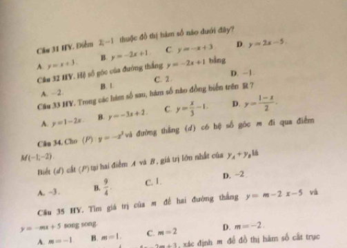 Cầu 31 HY. Điểm 2;-1 thuộc đồ thị hàm số nào dưới đây?
B. y=-2x+1 C. y=-x+3. D. y=2x-5.
A y=x+3. 
Câu 32 IIY. Hộ số góc của đường thắng y=-2x+1 bǎng
D. -1.
A. -2. B. 1. C. 2.
Cầu 33 HY. Trong các hàm số sau, hàm số nào đồng biển trên R ?
A. y=1-2x B. y=-3x+2. C. y= x/3 -1. D. y= (1-x)/2 . 
Cân 34. Cho (P) y=-x^3 và đường thắng (d) có hệ số góc m đi qua điểm
M(-1,-2)
Biết (d) cất (P)tại hai điểm A và B, giá trị lớn nhất của y_A+y_B , lá
A. ~3. B.  9/4 . C. 1. D. ~2
Cầu 35 HY. Tìm giá trị của m đế hai đường thắng y=m-2x-5 vá
y=-mx+5 song song.
A. m=-1. B. m=1. C. m=2 D. m=-2.
2m+3 : xác định m đề đồ thị hàm số cất trục