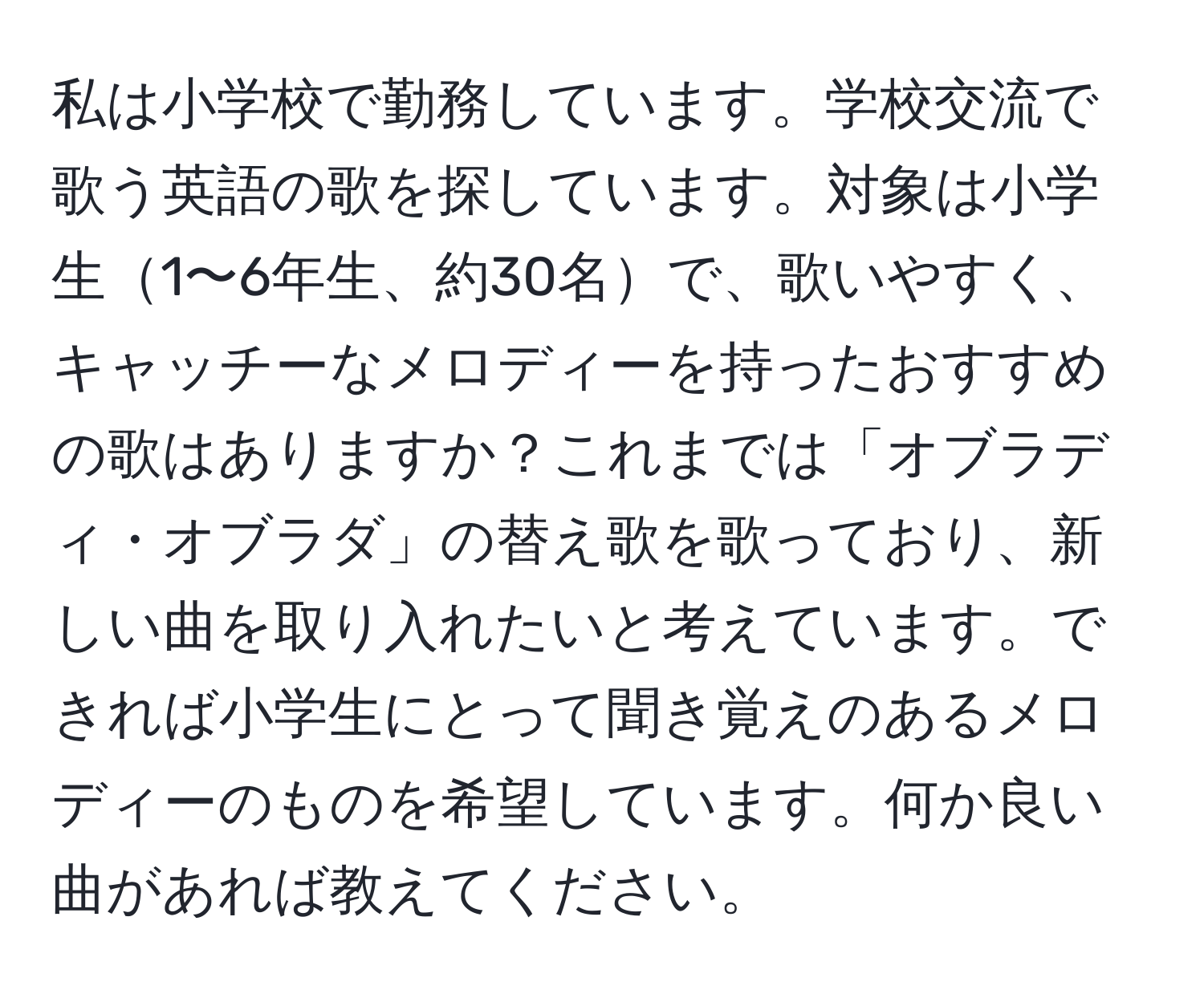 私は小学校で勤務しています。学校交流で歌う英語の歌を探しています。対象は小学生1〜6年生、約30名で、歌いやすく、キャッチーなメロディーを持ったおすすめの歌はありますか？これまでは「オブラディ・オブラダ」の替え歌を歌っており、新しい曲を取り入れたいと考えています。できれば小学生にとって聞き覚えのあるメロディーのものを希望しています。何か良い曲があれば教えてください。