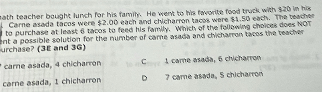 math teacher bought lunch for his family. He went to his favorite food truck with $20 in his
Carne asada tacos were $2.00 each and chicharron tacos were $1.50 each. The teacher
d to purchase at least 6 tacos to feed his family. Which of the following choices does NOT
ent a possible solution for the number of carne asada and chicharron tacos the teacher .
urchase? (3E and 3G)
carne asada, 4 chicharron 1 carne asada, 6 chicharron
carne asada, 1 chicharron D 7 carne asada, 5 chicharron