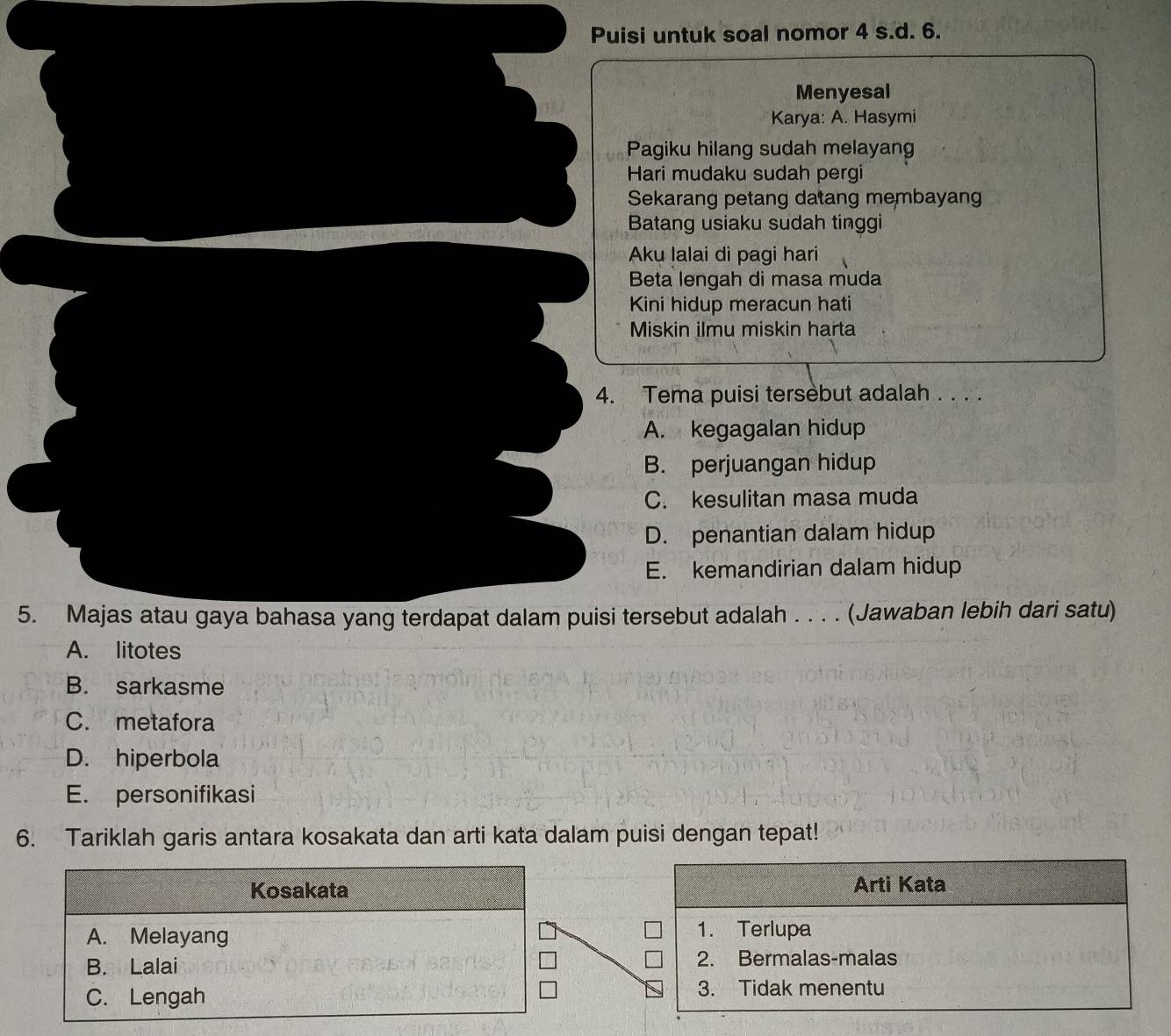 Puisi untuk soal nomor 4 s.d. 6.
Menyesal
Karya: A. Hasymi
Pagiku hilang sudah melayang
Hari mudaku sudah pergi
Sekarang petang datang membayang
Batang usiaku sudah tinggi
Aku lalai di pagi hari
Beta lengah di masa muda
Kini hidup meracun hati
Miskin ilmu miskin harta
4. Tema puisi tersebut adalah . . . .
A. kegagalan hidup
B. perjuangan hidup
C. kesulitan masa muda
D. penantian dalam hidup
E. kemandirian dalam hidup
5. Majas atau gaya bahasa yang terdapat dalam puisi tersebut adalah . . . . (Jawaban lebih dari satu)
A. litotes
B. sarkasme
C. metafora
D. hiperbola
E. personifikasi
6. Tariklah garis antara kosakata dan arti kata dalam puisi dengan tepat!
Arti Kata
1. Terlupa
2. Bermalas-malas
3. Tidak menentu