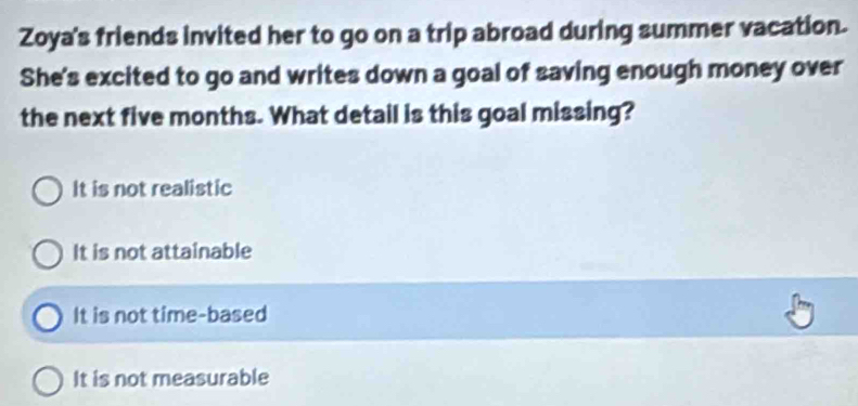 Zoya's friends invited her to go on a trip abroad during summer vacation.
She's excited to go and writes down a goal of saving enough money over
the next five months. What detail is this goal missing?
It is not realistic
It is not attainable
It is not time-based
It is not measurable