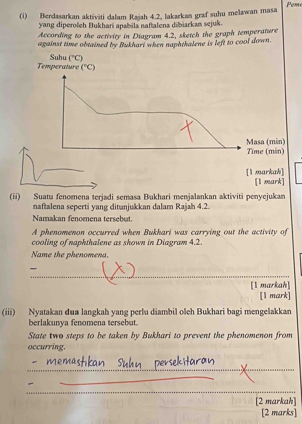 Peme
(i) Berdasarkan aktiviti dalam Rajah 4.2, lakarkan graf suhu melawan masa
yang diperoleh Bukhari apabila naftalena dibiarkan sejuk.
According to the activity in Diagram 4.2, sketch the graph temperature
against time obtained by Bukhari when naphthalene is left to cool down.
[1 mark]
(ii) Suatu fenomena terjadi semasa Bukhari menjalankan aktiviti penyejukan
naftalena seperti yang ditunjukkan dalam Rajah 4.2.
Namakan fenomena tersebut.
A phenomenon occurred when Bukhari was carrying out the activity of
cooling of naphthalene as shown in Diagram 4.2.
Name the phenomena.
_
~
[1 markah]
[1 mark]
(iii) Nyatakan dua langkah yang perlu diambil oleh Bukhari bagi mengelakkan
berlakunya fenomena tersebut.
State two steps to be taken by Bukhari to prevent the phenomenon from
occurring.
_
_
_
_
[2 markah]
[2 marks]