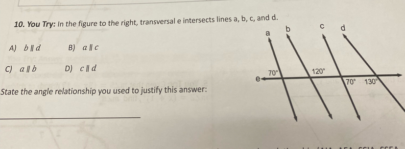 You Try: In the figure to the right, transversal e intersects lines a, b, c, and d.
A bparallel d B) a||c
CJ aparallel b D) cparallel d
State the angle relationship you used to justify this answer:
_