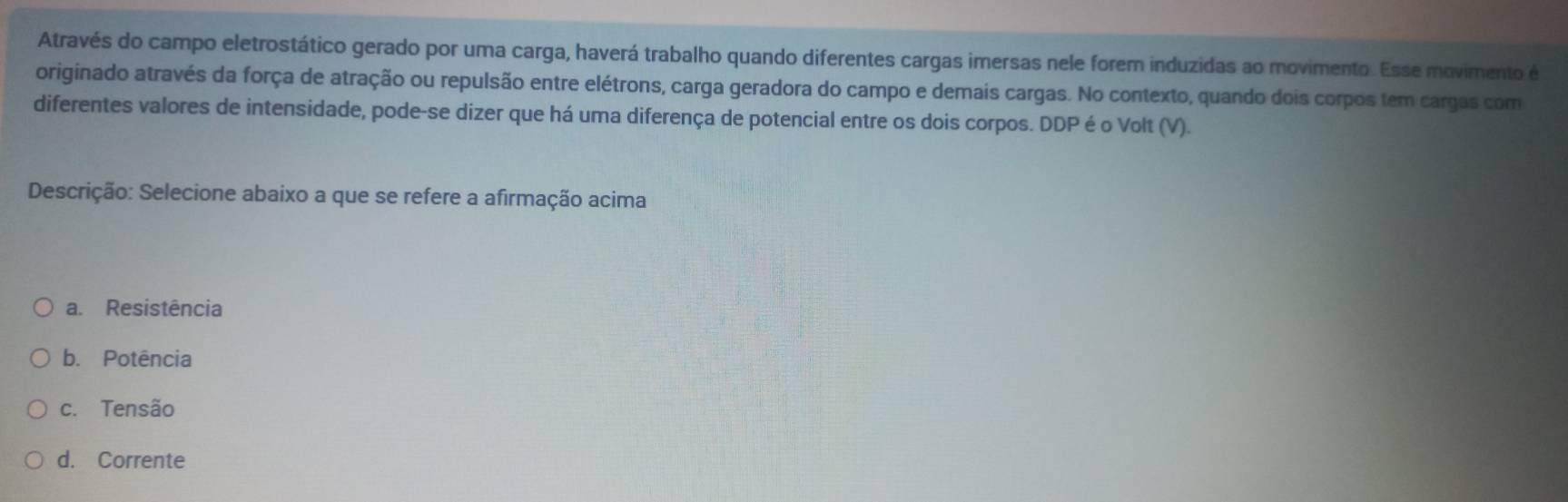 Através do campo eletrostático gerado por uma carga, haverá trabalho quando diferentes cargas imersas nele forem induzidas ao movimento. Esse movimento é
originado através da força de atração ou repulsão entre elétrons, carga geradora do campo e demais cargas. No contexto, quando dois corpos tem cargas com
diferentes valores de intensidade, pode-se dizer que há uma diferença de potencial entre os dois corpos. DDP é o Volt (V).
Descrição: Selecione abaixo a que se refere a afirmação acima
a. Resistência
b. Potência
c. Tensão
d. Corrente