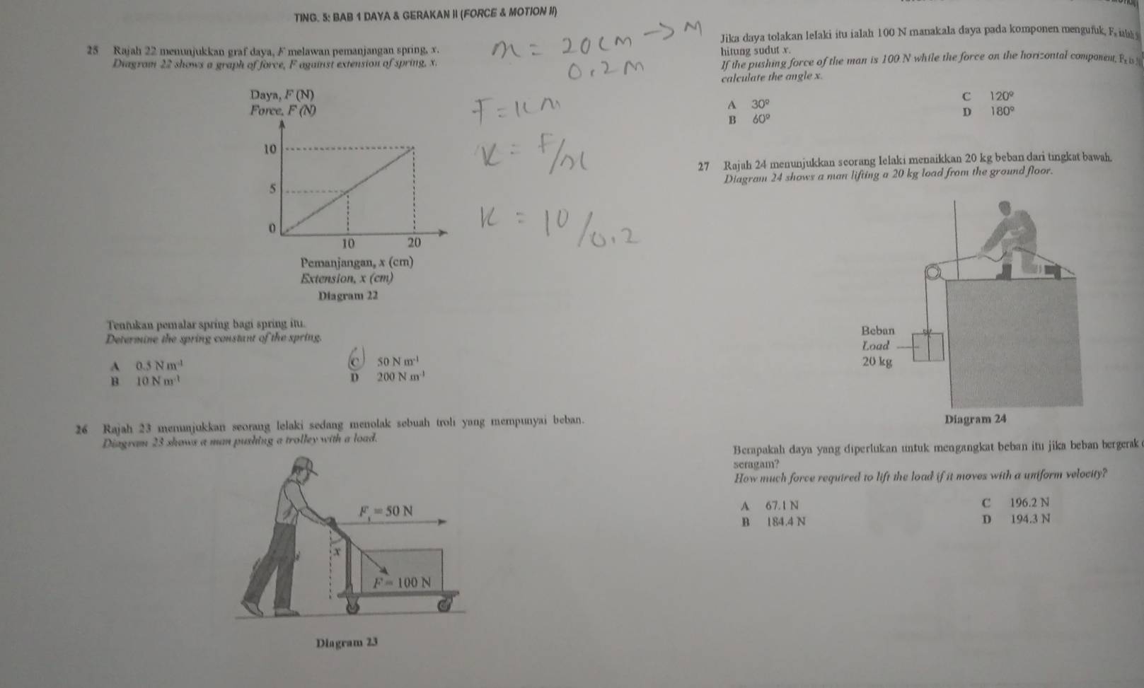 TING. 5: BAB 1 DAYA & GERAKAN II (FORCE & MOTION II)
Jika daya tolakan lelaki itu ialah 100 N manakala daya pada komponen mengufuk, F iak 
25 Rajah 22 menunjukkan graf daya, F melawan pemanjangan spring, x. hitung sudut x
Diagram 22 shows a graph of force, F against extension of spring. x.
If the pushing force of the man is 100 N while the force on the horizontal component, Rw
calculate the angle x.
C 120°
A 30°
B 60°
D 180°
27 Rajah 24 menunjukkan scorang Ielaki menaikkan 20 kg beban dari tingkat bawah.
Diagram 24 shows a man lifting a 20 kg load from the ground floor.
Diagram 22
Tentukan pemalar spring bagi spring itu. 
Determine the spring constant of the spring.
c 50Nm^(-1)
A 0.5Nm^(-1)
B 10Nm^(-1)
D 200Nm^(-1)
26 Rajah 23 merajukkan seorang lelaki sedang menolak sebuah troli yang mempunyai beban.
Diagram 23 shows a man pushing a trolley with a load. 
Berapakah daya yang diperlukan untuk mengangkat beban itu jika beban bergerak
seragam?
How much force required to lift the load if it moves with a uniform velocity?
A 67.1 N C 196.2 N
B 184.4 N D 194.3 N