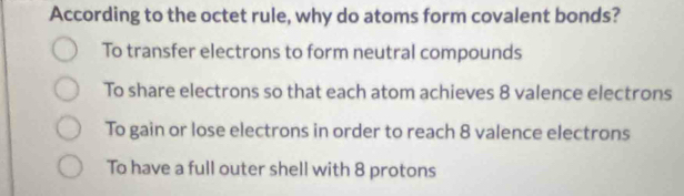 According to the octet rule, why do atoms form covalent bonds?
To transfer electrons to form neutral compounds
To share electrons so that each atom achieves 8 valence electrons
To gain or lose electrons in order to reach 8 valence electrons
To have a full outer shell with 8 protons