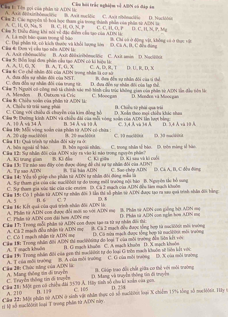 Câu hỏi trắc nghiệm về ADN có đáp án
Cầu 1: Tên gọi của phân tử ADN là:
A. Axit dêôxiribônuclêic B. Axit nuclêic C. Axit ribônuclêic D. Nuclêôtit
Câu 2: Các nguyên tố hoá học tham gia trong thành phần của phân tử ADN là:
A. C, H, O, Na, S B. C, H, O, N, P C. C, H, O, P D. C, H, N, P, Mg
Câu 3: Điều đúng khi nói về đặc điểm cấu tạo của ADN là:
A. Là một bào quan trong tế bào B. Chỉ có ở động vật, không có ở thực vật
C. Đại phân tử, có kích thước và khối lượng lớn D. Cả A, B, C đều đúng
Câu 4: Đơn vị cầu tạo nên ADN là:
A. Axit ribônuclêic B. Axit dêôxiribônuclêic C. Axit amin D. Nuclêôtit
Câu 5: Bốn loại đơn phân cầu tạo ADN có kí hiệu là:
A. A, U, G, X B. A, T, G, X C. A, D, R, T D. U, R, D, X
Câu 6: Cơ chế nhân đôi của ADN trong nhân là cơ sở
A. đưa đến sự nhân đôi của NST. B. đưa đến sự nhân đôi của ti thể.
C. đựa đến sự nhân đôi của trung tử. D. đưa đến sự nhân đôi của lạp thể.
Câu 7: Người có công mô tả chính xác mô hình cầu trúc không gian của phân tử ADN lần đầu tiên là:
A. Menđen B. Oatxơn và Cric C. Moocgan D. Menden và Moocgan
Câu 8: Chiều xoắn của phân tử ADN là:
A. Chiều từ trái sang phải B. Chiều từ phải qua trái
C. Cùng với chiều di chuyền của kim đồng hồ D. Xoắn theo mọi chiều khác nhau
Câu 9: Đường kính ADN và chiều dài của mỗi vòng xoắn của ADN lần lượt bằng:
A. 10 Å và 34 Á B. 34 Ả và 10 Ả C. 3,4 Å và 34 Å D. 3,4 Å và 10 Ả
Câu 10: Mỗi vòng xoắn của phân từ ADN có chứa :
A. 20 cặp nuclêôtit B. 20 nuclêôtit C. 10 nuclêôtit D. 30 nuclêôtit
Câu 11: Quá trình tự nhân đôi xảy ra ở:
A. bên ngoài tế bào. B. bên ngoài nhân. C. trong nhân tế bào. D. trên màng tế bào.
Câu 12: Sự nhân đôi của ADN xảy ra vào kì nào trong nguyên phân?
A. Ki trung gian B. Kì đầu C. Kì giữa D. Kì sau và kì cuối
Câu 13: Từ nào sau đây còn được dùng để chỉ sự tự nhân đôi của ADN?
A. Tự sao ADN B. Tái bản ADN C. Sao chép ADN D. Cả A, B, C đều đúng
Câu 14: Yếu tố giúp cho phân tử ADN tự nhân đôi đúng mẫu là
A. Sự tham gia của các nuclêôtit tự do trong môI trường nội bào B. Nguyên tắc bổ sung
C. Sự tham gia xúc tác của các enzim D. Cả 2 mạch của ADN đều làm mạch khuôn
Câu 15: Có 1 phân tử ADN tự nhân đôi 3 lần thì số phân tử ADN được tạo ra sau quá trình nhân đôi bằng:
A. 5 B. 6 C. 7 D. 8
Câu 16: Kết quả của quá trình nhân đôi ADN là:
A. Phân tử ADN con được đổi mới so với ADN mẹ  B. Phân tử ADN con giống hệt ADN mẹ
C. Phân tử ADN con dài hơn ADN mẹ D. Phân tử ADN con ngắn hơn ADN mẹ
Câu 17: Trong mỗi phân tử ADN con được tạo ra từ sự nhân đôi thì:
A. Cả 2 mạch đều nhận từ ADN mẹ B. Cả 2 mạch đều được tổng hợp từ nuclêôtit môi trường
C. Có 1 mạch nhận từ ADN mẹ D. Có nửa mạch được tổng hợp từ nuclêôtit môi trường
Câu 18: Trong nhân đôi ADN thì nuclêôtittự do loại T của môi trường đến liên kết với:
A. T mạch khuôn B. G mạch khuôn C. A mạch khuôn D. X mạch khuôn
Câu 19: Trong nhân đôi của gen thì nuclêôtit tự do loại G trên mach khuôn sẽ liên kết với:
A. T của môi trường B. A của môi trường C. G của môi trường D. X của môi trường
Câu 20: Chức năng của ADN là:
A. Mang thông tin di truyền B. Giúp trao đổi chất giữa cơ thể với môi trường
C. Truyền thông tin di truyền D. Mang và truyền thông tin di truyền
Câu 21: Một gen có chiều dài 3570 Ả. Hãy tính số chu kỉ xoắn của gen.
A. 210 B. 119 C. 105 D. 238
Câu 22: Một phân tử ADN ở sinh vật nhân thực có số nuclêôtit loại X chiếm 15% tổng số nuclêôtit. Hãy t
ti lệ số nuclêôtit loại T trong phân tử ADN này.