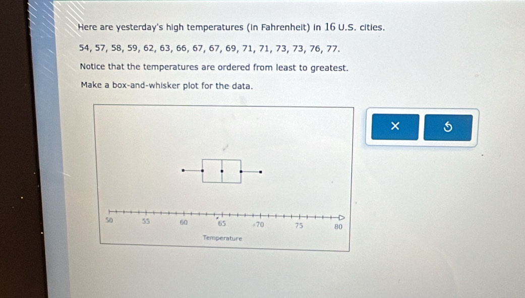 Here are yesterday's high temperatures (in Fahrenhelt) in 16 U.S. cities.
54, 57, 58, 59, 62, 63, 66, 67, 67, 69, 71, 71, 73, 73, 76, 77. 
Notice that the temperatures are ordered from least to greatest. 
Make a box-and-whisker plot for the data. 
×