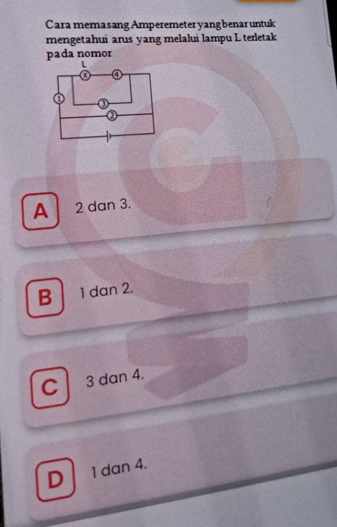 Cara mema sang Amperemeter yang benar untuk
mengetahui arus yang melalui lampu L terletak
pada nomor
A 2 dan 3.
B 1 dan 2.
C 3 dan 4.
D 1 dan 4.