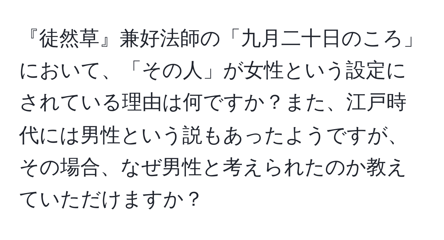 『徒然草』兼好法師の「九月二十日のころ」において、「その人」が女性という設定にされている理由は何ですか？また、江戸時代には男性という説もあったようですが、その場合、なぜ男性と考えられたのか教えていただけますか？