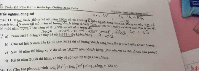 Thầy Đỗ Văn Đức - Khóa học Online Môn Toán
Trắc nghiệm đúng sai
Website: http://hocimo.vrt/
Câu 11. Hãng xe V thống kê tới năm 2024 đã có khoảng 5 Điệu khách hàng mua xe tằng xe này đặt kô
noạch trong 5 năm tới môi năm số lượng khách hàng sẽ tăng 10% sọ với năm trước và kê từ năm thứ 6 trợ đi
thì mỗi năm lượng khác hàng sẽ tăng 5% so với năm trước đó
a) Năm 2027, hãng xe này đã có 6,655 triệu khách hàng.
b) Cho tới hết 5 năm đầu kể từ năm 2024 thì số lượng khách hàng tăng lên ít hơn 3 triệu khách hàng.
c) Sau 10 năm thì hãng xe V đó đã có 10,277 triệu khách hàng. (làm tròn tới ba chữ số sau đầu pháy)
d) Kể từ năm 2038 thì hãng xe nãy sẽ có hơn 20 triệu khách hàng.
Câu 12. Chọ bất phương trình log _2(8x^2)+log _3(3x^3)≥ log _2x.log _3x :. Khi đô