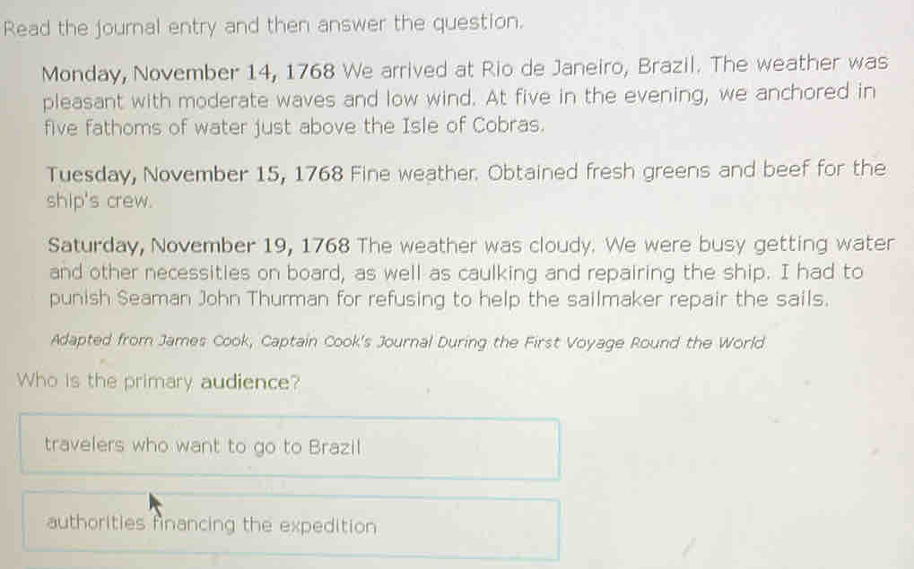 Read the journal entry and then answer the question.
Monday, November 14, 1768 We arrived at Rio de Janeiro, Brazil. The weather was
pleasant with moderate waves and low wind. At five in the evening, we anchored in
five fathoms of water just above the Isle of Cobras.
Tuesday, November 15, 1768 Fine weather. Obtained fresh greens and beef for the
ship's crew.
Saturday, November 19, 1768 The weather was cloudy. We were busy getting water
and other necessities on board, as well as caulking and repairing the ship. I had to
punish Seaman John Thurman for refusing to help the sailmaker repair the sails.
Adapted from James Cook, Captain Cook's Journal During the First Voyage Round the World
Who is the primary audience?
travelers who want to go to Brazil
authorities financing the expedition