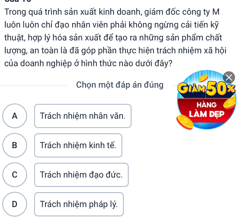 Trong quá trình sản xuất kinh doanh, giám đốc công ty M
luôn luôn chỉ đạo nhân viên phải không ngừng cải tiến kỹ
thuật, hợp lý hóa sản xuất để tạo ra những sản phẩm chất
lượng, an toàn là đã góp phần thực hiện trách nhiệm xã hội
của doanh nghiệp ở hình thức nào dưới đây?
Chọn một đáp án đúng
A Trách nhiệm nhân văn.
B Trách nhiệm kinh tế.
C Trách nhiệm đạo đức.
D Trách nhiệm pháp lý.