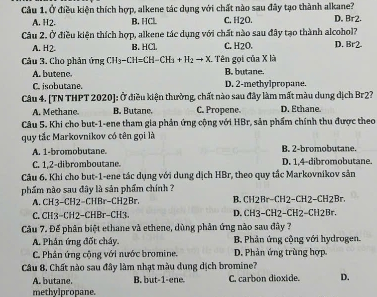 Ở điều kiện thích hợp, alkene tác dụng với chất nào sau đây tạo thành alkane?
A. H2. B. HCl. C. H2O. D. Br2.
Câu 2. Ở điều kiện thích hợp, alkene tác dụng với chất nào sau đây tạo thành alcohol?
A. H2. B. HCl. C. H2O. D. Br2.
Câu 3. Cho phản ứng CH_3-CH=CH-CH_3+H_2to X. Tên gọi của X là
A. butene. B. butane.
C. isobutane. D. 2-methylpropane.
Câu 4. [TN THPT 2020]: Ở điều kiện thường, chất nào sau đây làm mất màu dung dịch Br2?
A. Methane. B. Butane. C. Propene. D. Ethane.
Câu 5. Khi cho but-1-ene tham gia phản ứng cộng với HBr, sản phẩm chính thu được theo
quy tắc Markovnikov có tên gọi là
A. 1-bromobutane. B. 2-bromobutane.
C. 1,2-dibromboutane. D. 1,4-dibromobutane.
Câu 6. Khi cho but-1-ene tác dụng với dung dịch HBr, theo quy tắc Markovnikov sản
phẩm nào sau đây là sản phẩm chính ?
A. CH3-CH2−CHBr−CH2Br. B. CH2Br-CH2−CH2-CH2Br.
C. CH3−CH2−CHBr−CH3. D. CH3−CH2−CH2−CH2Br.
Câu 7. Để phân biệt ethane và ethene, dùng phản ứng nào sau đây ?
A. Phản ứng đốt cháy. B. Phản ứng cộng với hydrogen.
C. Phản ứng cộng với nước bromine. D. Phản ứng trùng hợp.
Câu 8. Chất nào sau đây làm nhạt màu dung dịch bromine?
A. butane. B. but-1-ene. C. carbon dioxide. D.
methylpropane.