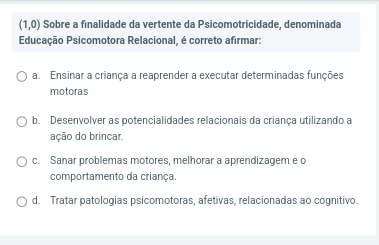 (1,0) Sobre a finalidade da vertente da Psicomotricidade, denominada
Educação Psicomotora Relacional, é correto afirmar:
a. Ensinar a criança a reaprender a executar determinadas funções
motoras
b. Desenvolver as potencialidades relacionais da criança utilizando a
ação do brincar.
c. Sanar problemas motores, melhorar a aprendizagem e o
comportamento da criança.
d. Tratar patologias psicomotoras, afetivas, relacionadas ao cognitivo.