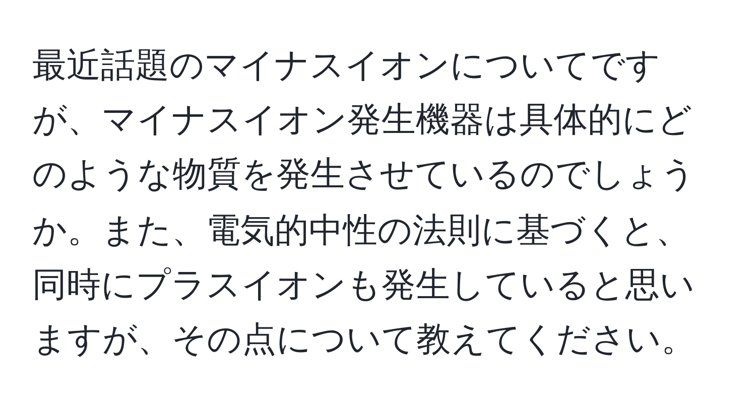 最近話題のマイナスイオンについてですが、マイナスイオン発生機器は具体的にどのような物質を発生させているのでしょうか。また、電気的中性の法則に基づくと、同時にプラスイオンも発生していると思いますが、その点について教えてください。