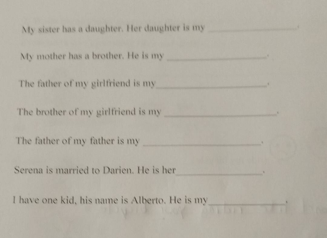 My sister has a daughter. Her daughter is my _ . 
My mother has a brother. He is my_ 
The father of my girlfriend is my_ 、 
The brother of my girlfriend is my _、 
The father of my father is my _、 
Serena is married to Darien. He is her_ 
. 
I have one kid, his name is Alberto. He is my_ 、