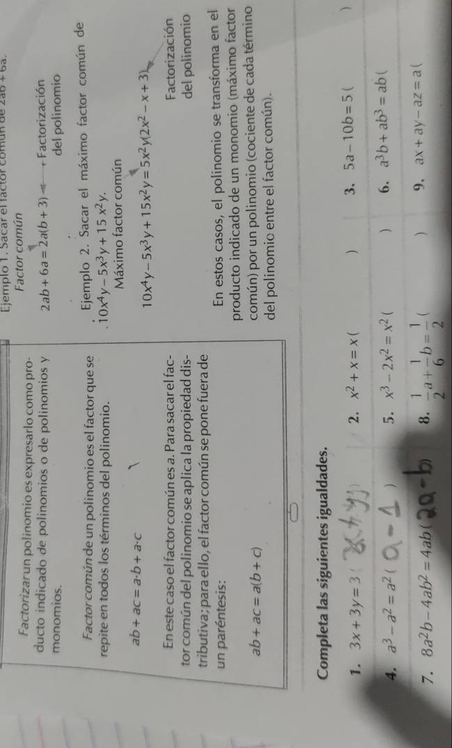 Ejemplo 1. Sacar el factor común de 2ab+6a.
Factorizar un polinomio es expresarlo como pro- Factor común
ducto indicado de polinomios o de polinomios y 2ab+6a=2a(b+3) + Factorización
monomios. del polinomio
Factor común de un polinomio es el factor que se  Ejemplo 2. Sacar el máximo factor común de
repite en todos los términos del polinomio.
10x^4y-5x^3y+15x^2y.
Máximo factor común
ab+ac=a· b+a· c
10x^4y-5x^3y+15x^2y=5x^2y(2x^2-x+3)
En este caso el factor común es a. Para sacar el fac- Factorización
tor común del polinomio se aplica la propiedad dis- del polinomio
tributiva ; para ello, el factor común se pone fuera de
un paréntesis: En estos casos, el polinomio se transforma en el
producto indicado de un monomio (máximo factor
ab+ac=a(b+c)
común) por un polinomio (cociente de cada término
del polinomio entre el factor común).
Completa las siguientes igualdades.
1. 3x+3y=3 2. x^2+x=x C ) 3. 5a-10b=5 ( )
4. a^3-a^2=a^2 ( ) 5. x^3-2x^2=x^2 ( ) 6. a^3b+ab^3=ab
7. 8a^2b-4ab^2=4ab( 8.  1/2 a+ 1/6 b= 1/2  ( ) 9. ax+ay-az=a 