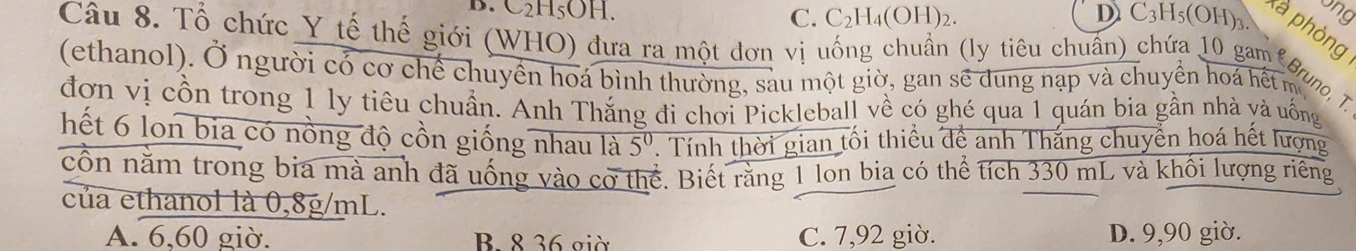 ang
B. C₂H₅OH. C. C_2H_4(OH)_2. D C_3H_5(OH)_3 là phòng
Câu 8. Tổ chức Y tế thế giới (WHO) đưa ra một đơn vị uống chuẩn (ly tiêu chuẩn) chứa 10 gam Grung, T
(ethanol). Ở người có cơ chế chuyển hoá bình thường, sau một giờ, gan sẽ dung nạp và chuyền hoá hết m
đơn vị cồn trong 1 ly tiêu chuẩn. Anh Thắng đi chơi Pickleball về có ghé qua 1 quán bia gần nhà và uống
hết 6 lon bia có nồng độ cồn giống nhau là 5^0. Tính thời gian tối thiểu để anh Thắng chuyển hoá hết lượng
cổn năm trong bia mà anh đã uống vào cờ thể. Biết rằng 1 lon bia có thể tích 330 mL và khối lượng riêng
của ethanol là 0,8g/mL.
A. 6,60 giờ. B. 8 36 giờ C. 7,92 giờ. D. 9,90 giờ.