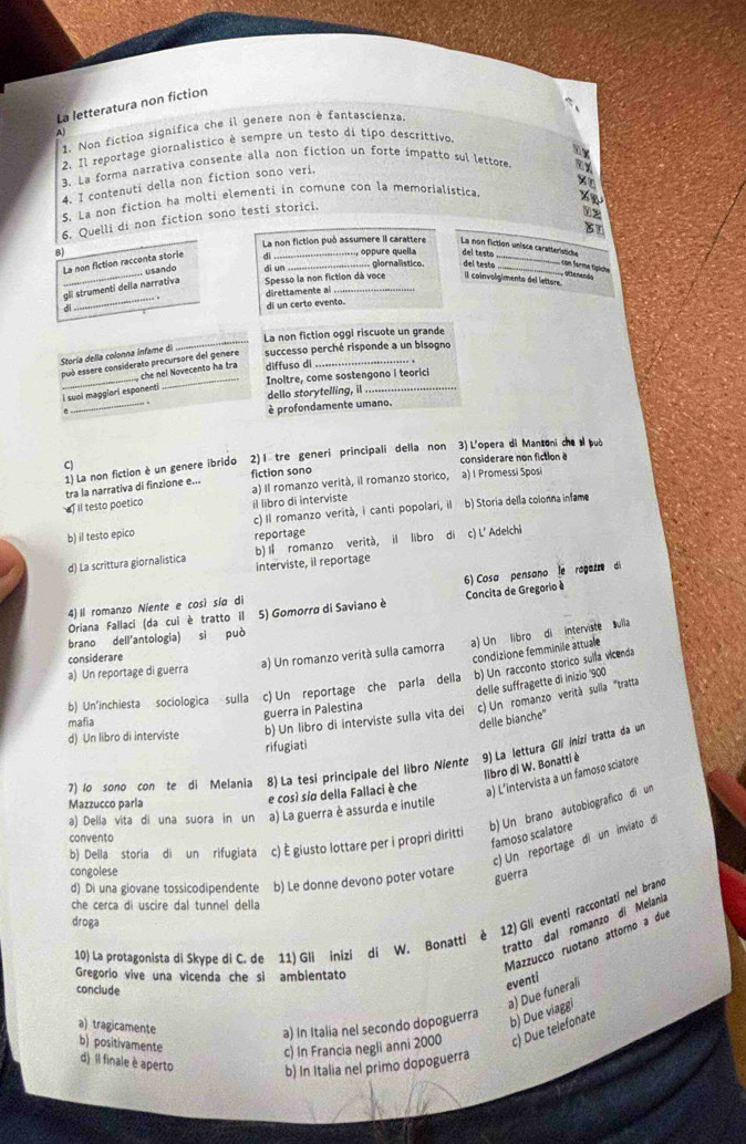 La letteratura non fiction
1. Non fiction signífica che il genere non è fantascienza
A
2 Il reportage giornalístico è sempre un testo di tipo descrittivo.
3. La forma narrativa consente alla non fiction un forte impatto sul lettore.
4. I contenuti della non fiction sono veri.
S. La non fiction ha molti elementi in comune con la memorialistica.
6. Quelli di non fiction sono testi storici.
12
La non fiction può assumere il carattere La non fiction unisce carattéristicte
8J __   oppure quella del testo del testo_
La non fiction racconta storie dì
usando di un
otenenãs con forme tipiche
Il coinvolgimento del lettore
_
gli strumenti della narrativa Spesso la non fiction dà voce glornalistice.
direttamente al
di
di un certo evento.
_
La non fiction oggi riscuote un grande
Storía della colonna infame di successo perché risponde a un bisogno
_
puó essere considerato precursore del genere
I suol maggiori esponenti
_
, che nel Novecento ha tra diffuso di
_Inoltre, come sostengono i teorici
e
_
dello storytelling, il
è profondamente umano.
1) La non fiction è un genere ibrido 2) I tre generi principali della non 3) L'opera di Mantoniche può
C)
fiction sono considerare non fiction à
a) Il romanzo verità, il romanzo storico, a) I Promessi Sposi
II testo poetico tra la narrativa di finzione e...
il libro di interviste
b) il testo epico c) Il romanzo verità, icanti popolari, il b) Storia della colonna infame
reportage
d) La scrittura giornalistica b) Il romanzo verità, il libro di c) L' Adelchi
interviste, il reportage
6) Cosa pensano le ragazze di
4)Il romanzo Niente e così sía di
Oriana Fallaci (da cui è tratto il 5) Gomorro di Saviano è  Concita de Gregorio à
brano dell'antología) sì può
condizione femminile attuale
a) Un reportage di guerra a) Un romanzo verità sulla camorra a) Un libro di interviste ulla
considerare
b) Un'inchiesta sociologica sulla c) Un reportage che parla della b) Un racconto storico sulla vicenda
delle suffragette di inizio '900
b) Un libro di interviste sulla vita dei c) Un romanzo verità sulla "tratta
guerra in Palestina
mafia delle bianche"
d) Un libro di interviste
9) La lettura Gli inizi tratta da un
rifugiati
libro di W. Bonatti è
7) lo sono con te di Melania 8) La tesi principale del libro Niente
Mazzucco parla
e così síø della Fallaci è che a) L’intervista a un famoso sciatore
b) Un brano autobiografico di un
a) Della vita di una suora in un a) La guerra è assurda e inutile
convento
famoso scalatore
c) Un reportage di un inviato de
b) Della storia di un rifugiata c) È giusto lottare per i propri diritti
congolese
d) Di una giovane tossicodipendente b) Le donne devono poter votare
guerra
he cerca di uscire dal tunnel della
droga
12) Gli eventi raccontati nel brand
tratto dal romanzo dí Melania
Mazzucco ruotano attorno a due
10) La protagonista di Skype di C. de 11) Gli inizi di W. Bonatti é
Gregorio vive una vicenda che si ambientato
conclude
eventi
a) Due funerali
a) tragicamente a) In Italia nel secondo dopoguerra
b) Due viaggi
b) positivamente
c) In Francia negli anni 2000 c) Due telefonate
d) Il finale è aperto b) In Italia nel primo dopoguerra