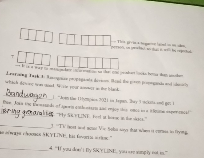 This gives a negative label to an idea, 
person, or product so that it will be rejected. 
7 
It is a way to manipulate information so that one product looks better than another 
Learning Task 3; Recognize propaganda devices. Read the given propaganda and identify 
which device was used. Write your answer in the blank. 
_ 
1. “Join the Olympics 2021 in Japan. Buy 3 tickets and get 1
_ 
free. Join the thousands of sports enthusiasts and enjoy this once in a lifetime experience!” 
“Fly SKYLINE. Feel at home in the skies.” 
_3. “TV host and actor Vic Soho says that when it comes to flying, 
he always chooses SKYLINE, his favorite airline." 
_4. “If you don’t fly SKYLINE, you are simply not in.”