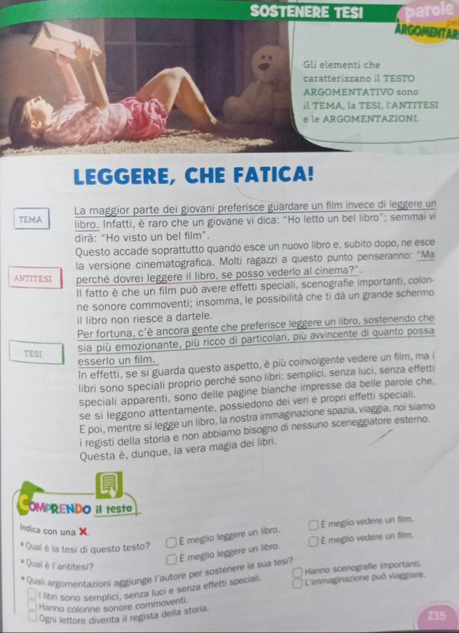 SOSTENERE TESI parole
ARGOMENTAR
Gli elementi che
caratterizzano il TESTO
ARGOMENTATIVO sono
il TEMA, la TESI, l'ANTITESI
e le ARGOMENTAZIONI.
LEGGERE, CHE FATICA!
TEMA La maggior parte dei giovani preferisce guardare un film invece di leggere un
libro. Infatti, è raro che un giovane vi dica: “Ho letto un bel libro”; semmai vi
dirà: “Ho visto un bel film”.
Questo accade soprattutto quando esce un nuovo libro e, subito dopo, ne esce
la versione cinematografica. Molti ragazzi a questo punto penseranno: "Ma
ANTITESI perché dovrei leggere il libro, se posso vederlo al cinema?"
Il fatto è che un film può avere effetti speciali, scenografie importanti, colon
ne sonore commoventi; insomma, le possibilità che ti dà un grande schermo
il libro non riesce a dartele.
Per fortuna, c'è ancora gente che preferisce leggere un libro, sostenendo che
TESI
sia più emozionante, più ricco di particolari, più avvincente di quanto possa
esserlo un film.
In effetti, se si guarda questo aspetto, è più coinvolgente vedere un film, ma i
libri sono speciali proprio perché sono libri: semplici, senza luci, senza effetti
speciali apparenti, sono delle pagine bianche impresse da belle parole che,
se si leggono attentamente, possiedono dei veri e propri effetti speciali.
E poi, mentre si legge un libro, la nostra immaginazione spazía, viaggia, noi siamo
i registi della storia e non abbiamo bisogno di nessuno sceneggiatore esterno.
Questa è, dunque, la vera magia dei libri.
OMPRENDO i testo
Indica con una X.
É meglio vedere un film.
É meglio leggere un libro.
É meglio vedere un film.
Qual é la tesi di questo testo?
É meglio leggere un libro.
Quaiè l'antitesi?
Quali argomentazioni aggiunge l'autore per sostenere la sua tesi? Hanno scenografie importanti.
I libn sono semplici, senza luci e senza effetti speciali.  L'immaginazione puð viaggiare.
Hannio colonne sonore commoventi.
Ogni lettore diventa il regista della storia.
23.5