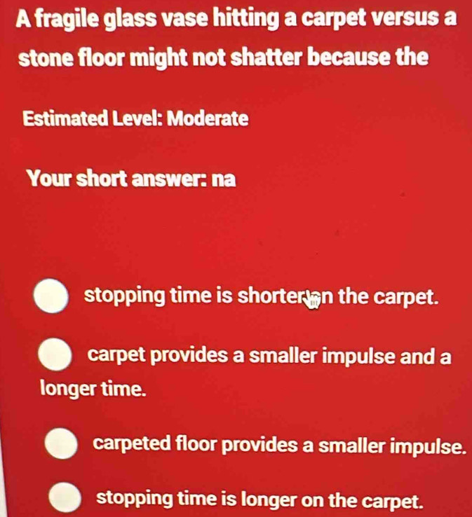 A fragile glass vase hitting a carpet versus a
stone floor might not shatter because the
Estimated Level: Moderate
Your short answer: na
stopping time is shorter an the carpet.
carpet provides a smaller impulse and a
longer time.
carpeted floor provides a smaller impulse.
stopping time is longer on the carpet.