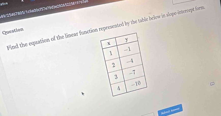 ative 
49/25467805/1c9a00cf57e79d3e29265225819765a6 
Find the equation of the linear function represented by the table below in slope-intercept form 
Question 
Submit Answer