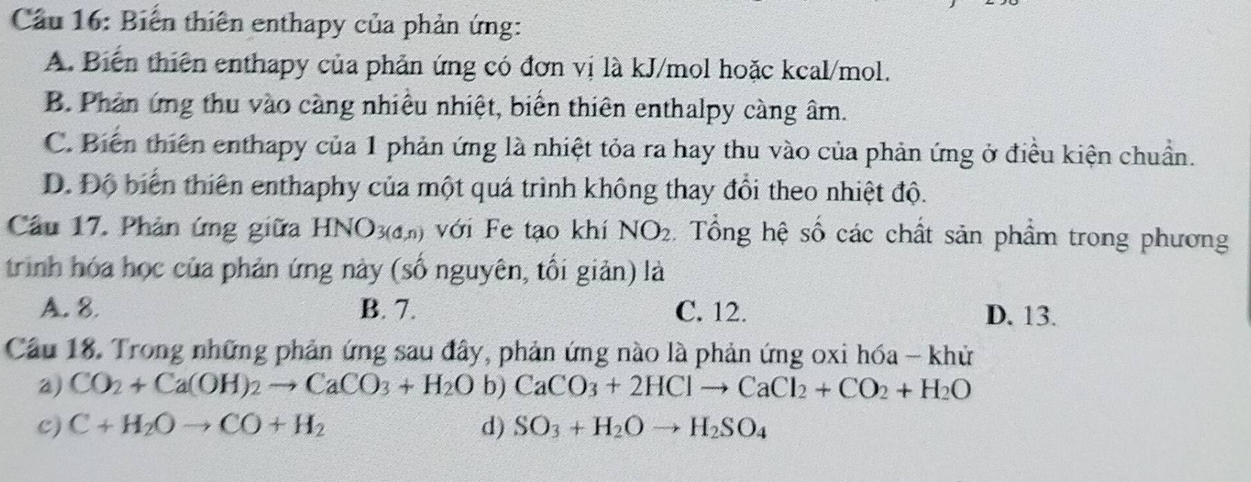 Cầu 16: Biến thiên enthapy của phản ứng:
A. Biến thiên enthapy của phản ứng có đơn vị là kJ/mol hoặc kcal/mol.
B. Phản ứng thu vào càng nhiều nhiệt, biến thiên enthalpy càng âm.
C. Biến thiên enthapy của 1 phản ứng là nhiệt tỏa ra hay thu vào của phản ứng ở điều kiện chuẩn.
D. Độ biển thiên enthaphy của một quá trình không thay đổi theo nhiệt độ.
Cầu 17. Phản ứng giữa HNO_3(d,n) với Fe tạo khí NO_2 Tổng hệ số các chất sản phẩm trong phương
trình hóa học của phản ứng này (số nguyên, tối giản) là
A. 8. B. 7. C. 12. D. 13.
Câu 18. Trong những phản ứng sau đây, phản ứng nào là phản ứng oxi hóa - khử
a) CO_2+Ca(OH)_2to CaCO_3+H_2O b) CaCO_3+2HClto CaCl_2+CO_2+H_2O
c) C+H_2Oto CO+H_2 d) SO_3+H_2Oto H_2SO_4