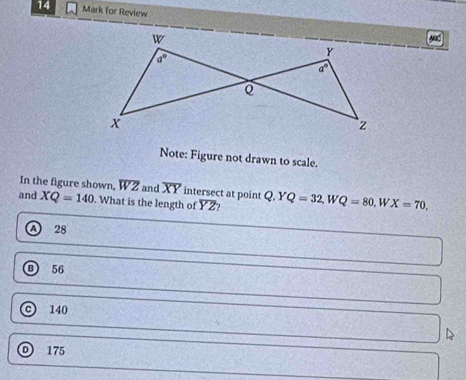 for Review
Note: Figure not drawn to scale.
In the figure shown, overline WZ and overline XY intersect at point Q,YQ=32,WQ=80 W.
and XQ=140. What is the length of overline YZ X=70,
A 28
56
c) 140
D 175