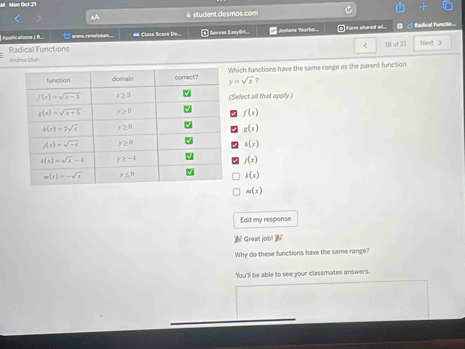 Mon Oct 21
A student.desmos.com
Applications | R... 2 www.renaissan.. ss Class Score De... a | Savvas EasyBri... Jostens Yearbo... @ Form shared w... ◎ ♂ Radical Functio...
< 18 of 31
Radical Functions Next >
Andrea Utsh
y=sqrt(x) hich functions have the same range as the parent function
?
elect all that apply.)
f(x)
g(x)
h(x)
I j(x)
k(x)
m(x)
Edit my response
Great job!
Why do these functions have the same range?
You'll be able to see your classmates answers.