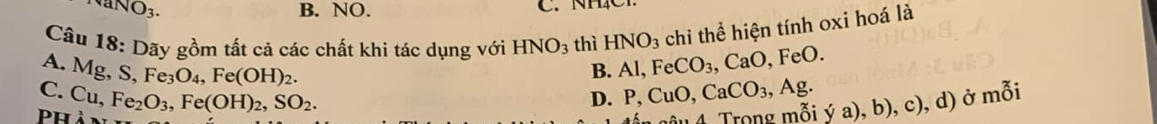 O_3. B. NO. C. NHC
Câu 18: Dãy gồm tất cả các chất khi tác dụng với HNO_3 thì HNO_3 chi thể hiện tính oxi hoá là
A. Mg, S, Fe_3O_4, Fe(OH)_2.
B. AI, Fe CO_3, CaO , FeO.
C. Cu, Fe_2O_3, Fe(OH)_2, SO_2. , d) ở mỗi
D. P, CuO, CaCO_3, ,Ag. 
Phản
ậ u 4 rong mỗi ý a) , b), e)